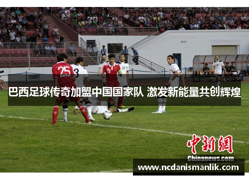 巴西足球传奇加盟中国国家队 激发新能量共创辉煌