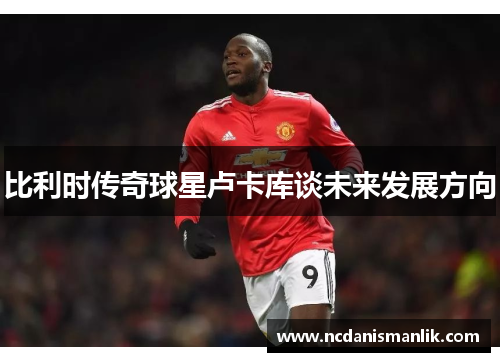 比利时传奇球星卢卡库谈未来发展方向